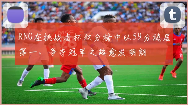 RNG在挑战者杯积分榜中以59分稳居第一，争夺冠军之路愈发明朗