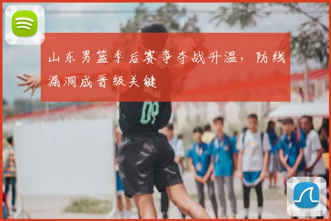 山东男篮季后赛争夺战升温，防线漏洞成晋级关键