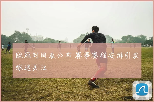 欧冠时间表公布 赛事赛程安排引发球迷关注