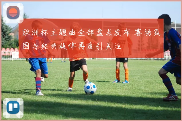 欧洲杯主题曲全部盘点发布 赛场氛围与经典旋律再度引关注