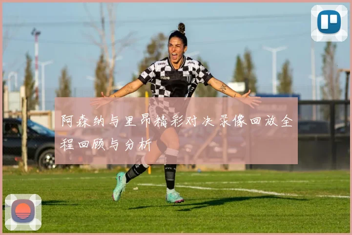 阿森纳与里昂精彩对决录像回放全程回顾与分析