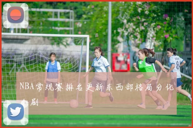 NBA常规赛排名更新东西部格局分化加剧