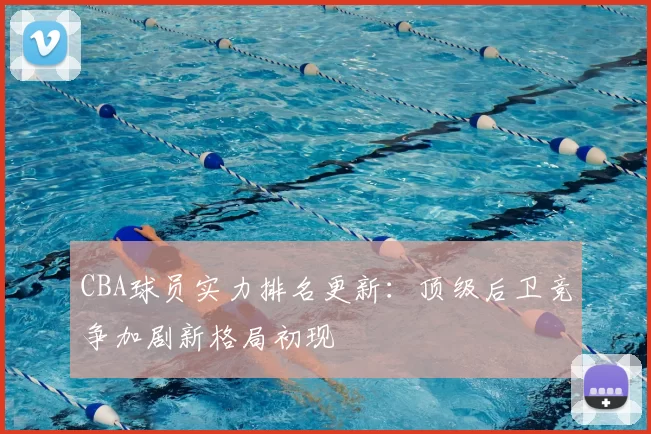 CBA球员实力排名更新:顶级后卫竞争加剧新格局初现