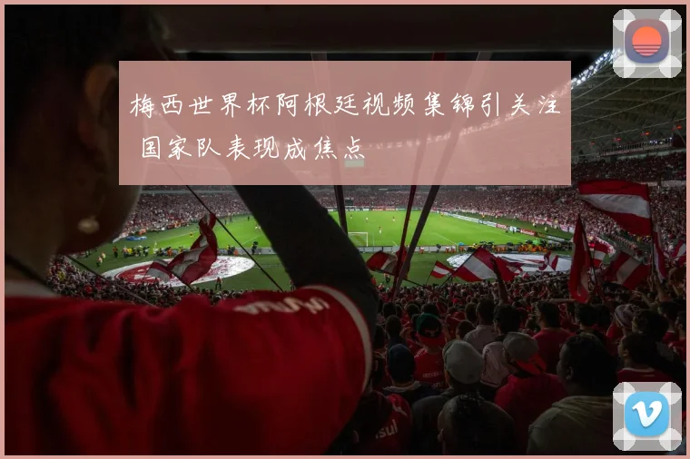 梅西世界杯阿根廷视频集锦引关注 国家队表现成焦点