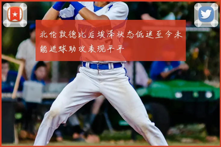 北伦敦德比后埃泽状态低迷至今未能进球助攻表现平平
