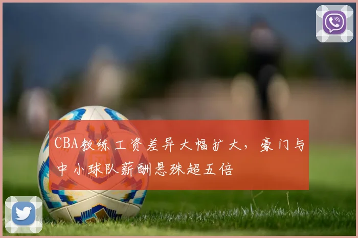 CBA教练工资差异大幅扩大,豪门与中小球队薪酬悬殊超五倍