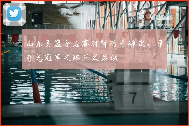 山东男篮季后赛对阵对手确定，争夺总冠军之路正式启动