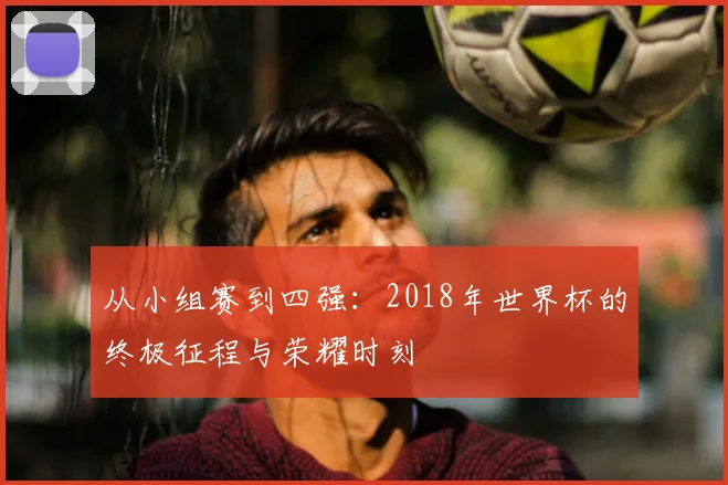 从小组赛到四强:2018年世界杯的终极征程与荣耀时刻