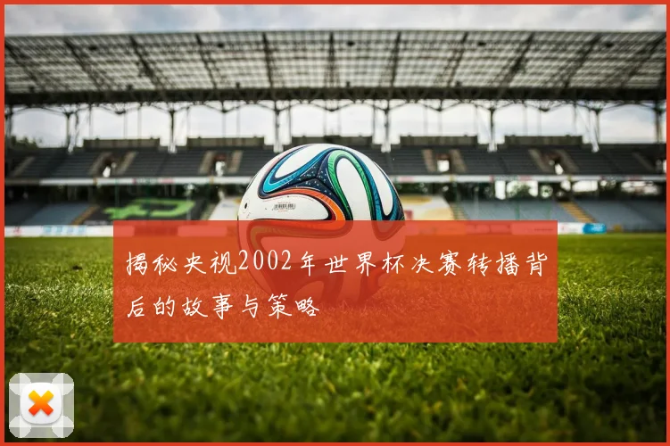 揭秘央视2002年世界杯决赛转播背后的故事与策略