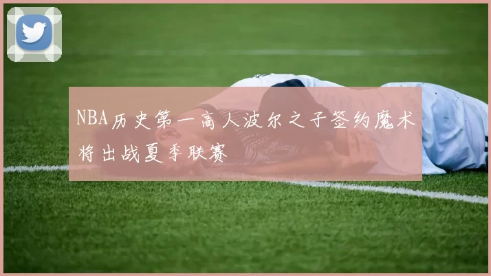 NBA历史第一高人波尔之子签约魔术将出战夏季联赛