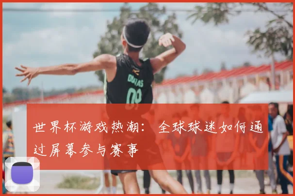 世界杯游戏热潮：全球球迷如何通过屏幕参与赛事