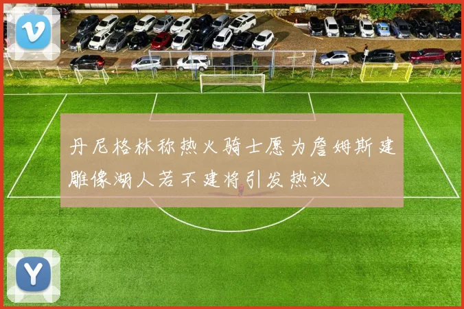 丹尼格林称热火骑士愿为詹姆斯建雕像湖人若不建将引发热议