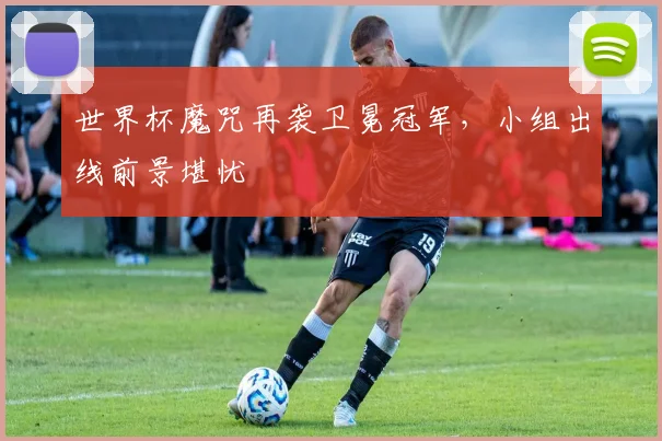世界杯魔咒再袭卫冕冠军,小组出线前景堪忧