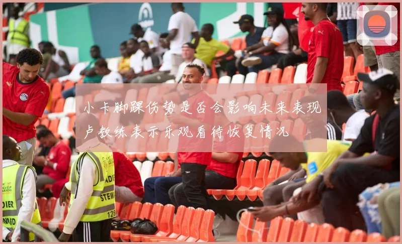 小卡脚踝伤势是否会影响未来表现卢教练表示乐观看待恢复情况