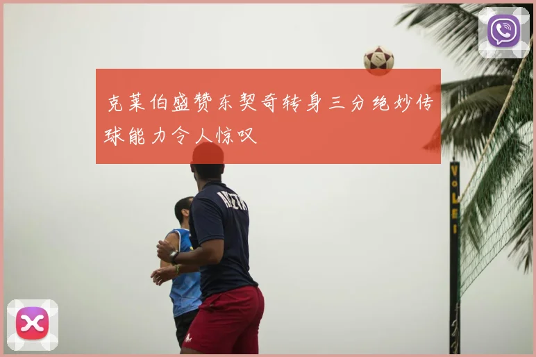 克莱伯盛赞东契奇转身三分绝妙传球能力令人惊叹